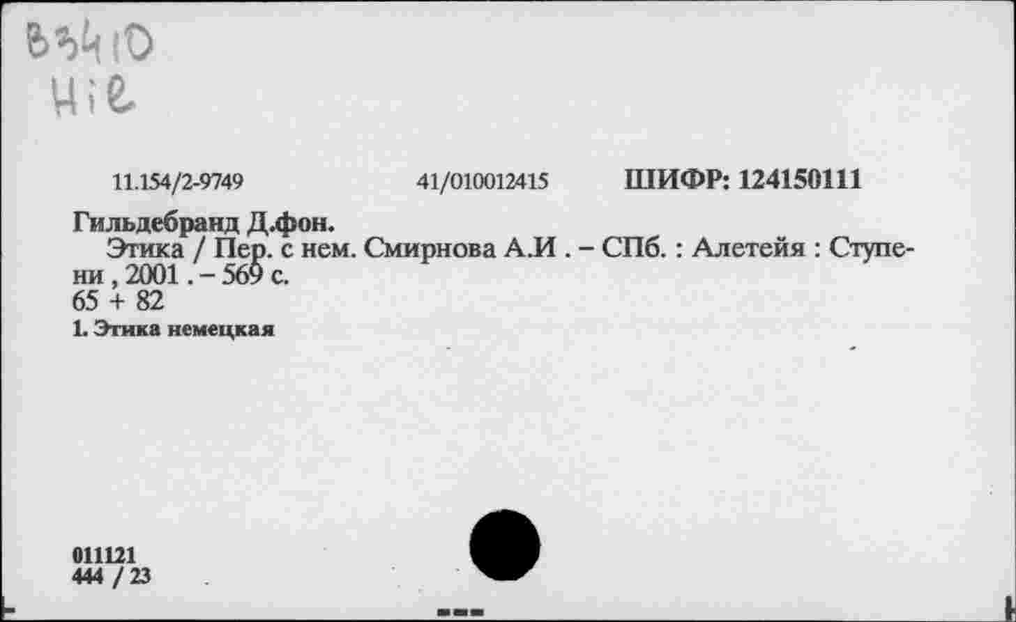 ﻿«Ай Ю ц;е.
11.154/2-9749	41/010012415 ШИФР: 124150Ш
Гильдебранд Д.фон.
Этика / Пер. с нем. Смирнова А.И . - СПб.: Алетейя : Ступени , 2001.-569 с.
65 + 82
1. Этика немецкая
011121 444 / 23